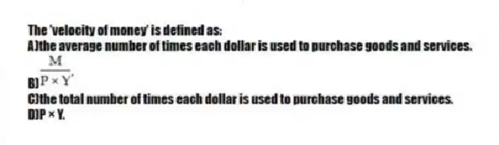 The 'velocity of money' is defined as:
A)the average number of times each dollar is used to purchase goods and services.
C)the total number of times each dollar is used to purchase goods and services.
D)P × Y.
