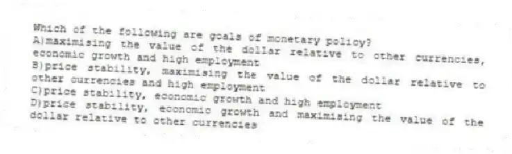 Which of the following are goals of monetary policy?
A)maximising the value of the dollar relative to other currencies, economic growth and high employment
B)price stability, maximising the value of the dollar relative to other currencies and high employment
C)price stability, economic growth and high employment
D)price stability, economic growth and maximising the value of the dollar relative to other currencies