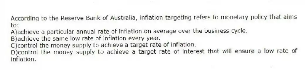 According to the Reserve Bank of Australia, inflation targeting refers to monetary policy that aims to:
A)achieve a particular annual rate of inflation on average over the business cycle.
B)achieve the same low rate of inflation every year.
C)control the money supply to achieve a target rate of inflation.
D)control the money supply to achieve a target rate of interest that will ensure a low rate of inflation.