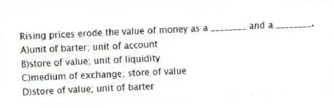 Rising prices erode the value of money as a ________ and a ________.
A)unit of barter; unit of account
B)store of value; unit of liquidity
C)medium of exchange; store of value
D)store of value; unit of barter