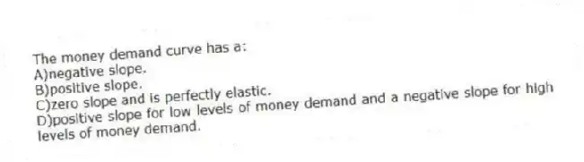 The money demand curve has a:
A)negative slope.
B)positive slope.
C)zero slope and is perfectly elastic.
D)positive slope for low levels of money demand and a negative slope for high levels of money demand.