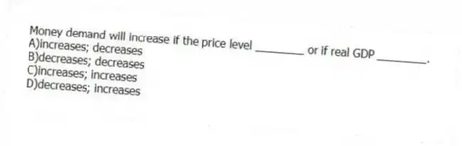 Money demand will increase if the price level ________ or if real GDP ________.
A)increases; decreases
B)decreases; decreases
C)increases; increases
D)decreases; increases
