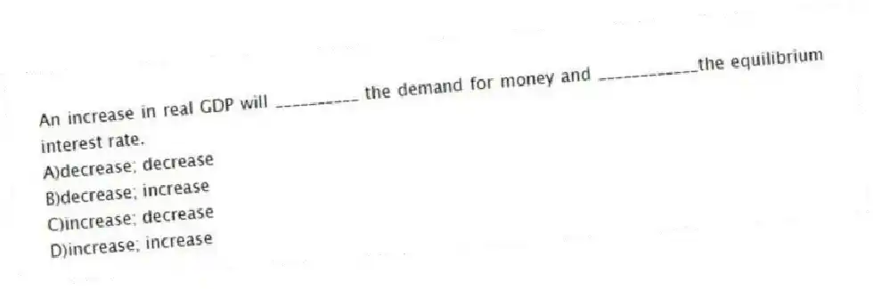 An increase in real GDP will __________ the demand for money and ____________the equilibrium interest rate.
A)decrease; decrease
B)decrease; increase
C)increase; decrease
D)increase; increase