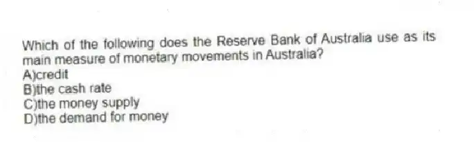 Which of the following does the Reserve Bank of Australia use as its main measure of monetary movements in Australia?
A)credit
B)the cash rate
C)the money supply
D)the demand for money