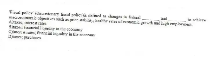'Fiscal policy' (discretionary fiscal policy)is defined as changes in federal ________ and ________ to achieve macroeconomic objectives such as price stability, healthy rates of economic growth and high employment.
A)taxes; interest rates
B)taxes; financial liquidity in the economy
C)interest rates; financial liquidity in the economy
D)taxes; purchases