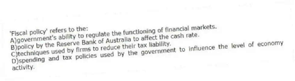 'Fiscal policy' refers to the:
A)government's ability to regulate the functioning of financial markets.
B)policy by the Reserve Bank of Australia to affect the cash rate.
C)techniques used by firms to reduce their tax liability.
D)spending and tax policies used by the government to influence the level of economy activity.