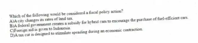 Which of the following would be considered a fiscal policy action?
A)A city changes its rates of land tax.
B)A federal government creates a subsidy for hybrid cars to encourage the purchase of fuel-efficient cars.
C)Foreign aid is given to Indonesia.
D)A tax cut is designed to stimulate spending during an economic contraction.