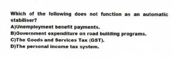 Which of the following does not function as an automatic stabiliser?
A)Unemployment benefit payments.
B)Government expenditure on road building programs.
C)The Goods and Services Tax (GST).
D)The personal income tax system.
