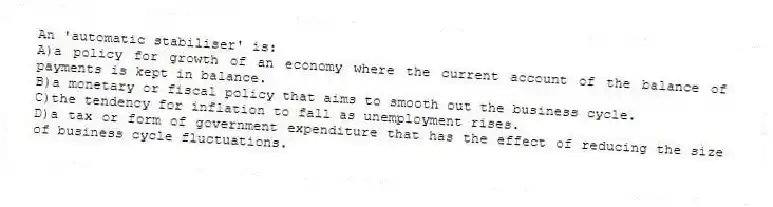 An 'automatic stabiliser' is:
A)a policy for growth of an economy where the current account of the balance of payments is kept in balance.
B)a monetary or fiscal policy that aims to smooth out the business cycle.
C)the tendency for inflation to fall as unemployment rises.
D)a tax or form of government expenditure that has the effect of reducing the size of business cycle fluctuations.