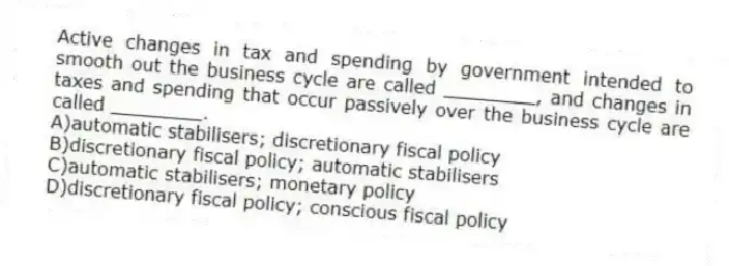 Active changes in tax and spending by government intended to smooth out the business cycle are called ________, and changes in taxes and spending that occur passively over the business cycle are called ________.
A)automatic stabilisers; discretionary fiscal policy
B)discretionary fiscal policy; automatic stabilisers
C)automatic stabilisers; monetary policy
D)discretionary fiscal policy; conscious fiscal policy