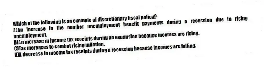 Which of the following is an example of discretionary fiscal policy?
A)An increase in the number unemployment benefit payments during a recession due to rising unemployment.
B)An increase in income tax receipts during an expansion because incomes are rising.
C)Tax increases to combat rising inflation.
D)A decrease in income tax receipts during a recession because incomes are falling.