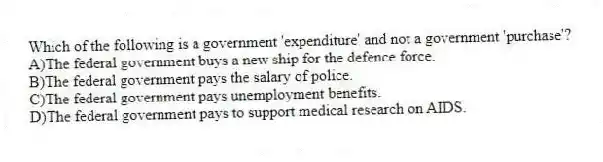 Which of the following is a government 'expenditure' and not a government 'purchase'?
A)The federal government buys a new ship for the defence force.
B)The federal government pays the salary of police.
C)The federal government pays unemployment benefits.
D)The federal government pays to support medical research on AIDS.