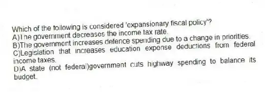 Which of the following is considered 'expansionary fiscal policy'?
A)The government decreases the income tax rate.
B)The government increases defence spending due to a change in priorities.
C)Legislation that increases education expense deductions from federal income taxes.
D)A state (not federal)government cuts highway spending to balance its budget.