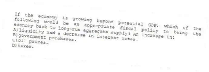 If the economy is growing beyond potential GDP, which of the following would be an appropriate fiscal policy to bring the economy back to long-run aggregate supply? An increase in:
A)liquidity and a decrease in interest rates.
B)government purchases.
C)oil prices.
D)taxes.