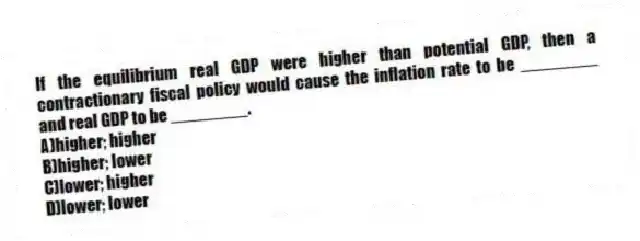 If the equilibrium real GDP were higher than potential GDP, then a contractionary fiscal policy would cause the inflation rate to be ________ and real GDP to be ________.
A)higher; higher
B)higher; lower
C)lower; higher
D)lower; lower