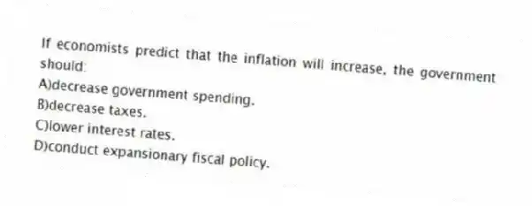 If economists predict that the inflation will increase, the government should:
A)decrease government spending.
B)decrease taxes.
C)lower interest rates.
D)conduct expansionary fiscal policy.
