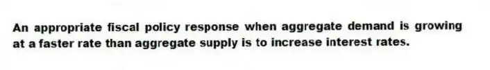An appropriate fiscal policy response when aggregate demand is growing at a faster rate than aggregate supply is to increase interest rates.