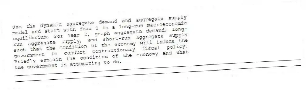 Use the dynamic aggregate demand and aggregate supply model and start with Year 1 in a long-run macroeconomic equilibrium. For Year 2, graph aggregate demand, long-run aggregate supply, and short-run aggregate supply such that the condition of the economy will induce the government to conduct contractionary fiscal policy. Briefly explain the condition of the economy and what the government is attempting to do.
_____________________________________________________________________________________________
_____________________________________________________________________________________________