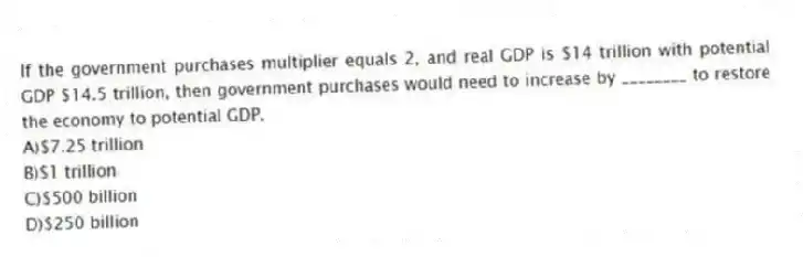If the government purchases multiplier equals 2, and real GDP is $14 trillion with potential GDP $14.5 trillion, then government purchases would need to increase by ________ to restore the economy to potential GDP.
A)$7.25 trillion
B)$1 trillion
C)$500 billion
D)$250 billion