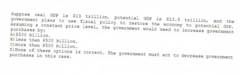 Suppose real GDP is $13 trillion, potential GDP is $13.5 trillion, and the government plans to use fiscal policy to restore the economy to potential GDP. Assuming a constant price level, the government would need to increase government purchases by:
A)$500 billion.
B)less than $500 billion.
C)more than $500 billion.
D)None of these options is correct. The government must act to decrease government purchases in this case.