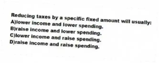 Reducing taxes by a specific fixed amount will usually:
A)lower income and lower spending.
B)raise income and lower spending.
C)lower income and raise spending.
D)raise income and raise spending.