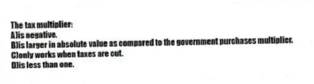 The tax multiplier:
A)is negative.
B)is larger in absolute value as compared to the government purchases multiplier.
C)only works when taxes are cut.
D)is less than one.