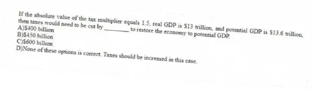 If the absolute value of the tax multiplier equals 1.5, real GDP is $13 trillion, and potential GDP is $13.6 trillion, then taxes would need to be cut by ________ to restore the economy to potential GDP.
A)$400 billion
B)$450 billion
C)$600 billion
D)None of these options is correct. Taxes should be increased in this case.