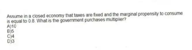 Assume in a closed economy that taxes are fixed and the marginal propensity to consume is equal to 0.8. What is the government purchases multiplier?
A)10
B)5
C)4
D)3