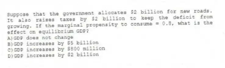 Suppose that the government allocates $2 billion for new roads. It also raises taxes by $2 billion to keep the deficit from growing. If the marginal propensity to consume = 0.8, what is the effect on equilibrium GDP?
A)GDP does not change
B)GDP increases by $5 billion
C)GDP increases by $800 million
D)GDP increases by $2 billion