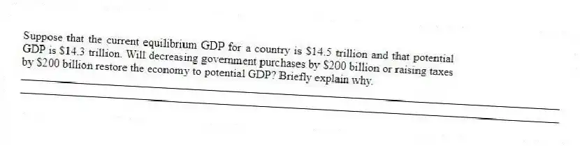 Suppose that the current equilibrium GDP for a country is $14.5 trillion and that potential GDP is $14.3 trillion. Will decreasing government purchases by $200 billion or raising taxes by $200 billion restore the economy to potential GDP? Briefly explain why.
_____________________________________________________________________________________________
_____________________________________________________________________________________________