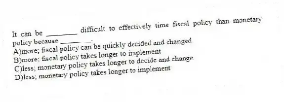 It can be ________ difficult to effectively time fiscal policy than monetary policy because ________.
A)more; fiscal policy can be quickly decided and changed
B)more; fiscal policy takes longer to implement
C)less; monetary policy takes longer to decide and change
D)less; monetary policy takes longer to implement