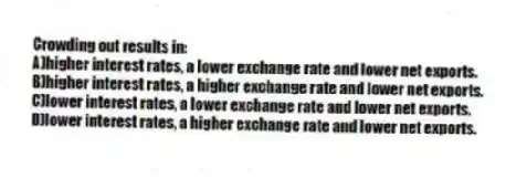 Crowding out results in:
A)higher interest rates, a lower exchange rate and lower net exports.
B)higher interest rates, a higher exchange rate and lower net exports.
C)lower interest rates, a lower exchange rate and lower net exports.
D)lower interest rates, a higher exchange rate and lower net exports.