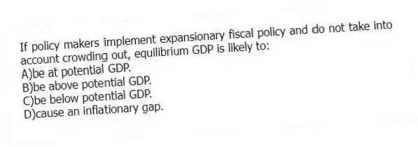 If policy makers implement expansionary fiscal policy and do not take into account crowding out, equilibrium GDP is likely to:
A)be at potential GDP.
B)be above potential GDP.
C)be below potential GDP.
D)cause an inflationary gap.