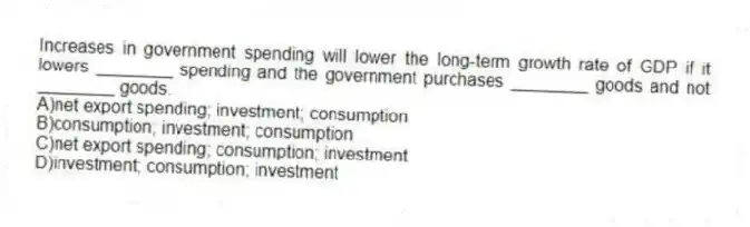 Increases in government spending will lower the long-term growth rate of GDP if it lowers ________ spending and the government purchases ________ goods and not ________ goods.
A)net export spending; investment; consumption
B)consumption; investment; consumption
C)net export spending; consumption; investment
D)investment; consumption; investment