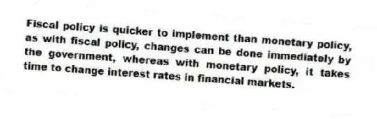 Fiscal policy is quicker to implement than monetary policy, as with fiscal policy, changes can be done immediately by the government, whereas with monetary policy, it takes time to change interest rates in financial markets.