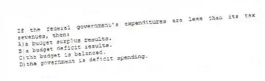If the federal government's expenditures are less than its tax revenues, then:
A)a budget surplus results.
B)a budget deficit results.
C)the budget is balanced.
D)the government is deficit spending.