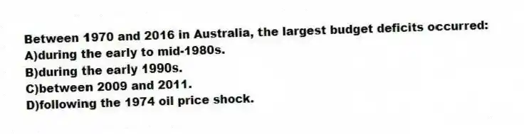 Between 1970 and 2016 in Australia, the largest budget deficits occurred:
A)during the early to mid-1980s.
B)during the early 1990s.
C)between 2009 and 2011.
D)following the 1974 oil price shock.
