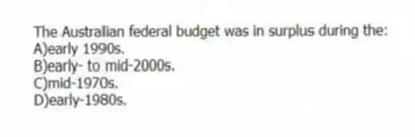 The Australian federal budget was in surplus during the:
A)early 1990s.
B)early- to mid-2000s.
C)mid-1970s.
D)early-1980s.