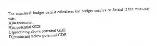 The structural budget deficit calculates the budget surplus or deficit if the economy was:
A)in recession.
B)at potential GDP.
C)producing above potential GDP.
D)producing below potential GDP.