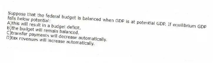 Suppose that the federal budget is balanced when GDP is at potential GDP. If equilibrium GDP falls below potential:
A)this will result in a budget deficit.
B)the budget will remain balanced.
C)transfer payments will decrease automatically.
D)tax revenues will increase automatically.