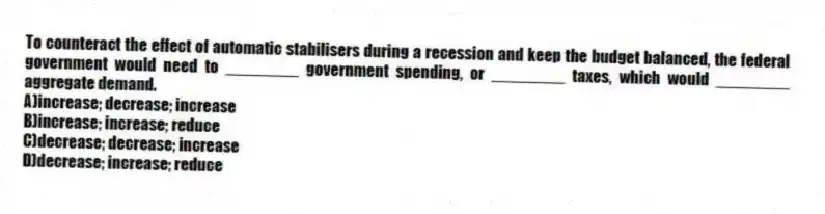 To counteract the effect of automatic stabilisers during a recession and keep the budget balanced, the federal government would need to ________ government spending, or ________ taxes, which would ________ aggregate demand.
A)increase; decrease; increase
B)increase; increase; reduce
C)decrease; decrease; increase
D)decrease; increase; reduce