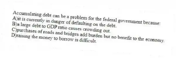 Accumulating debt can be a problem for the federal government because:
A)it is currently in danger of defaulting on the debt.
B)a large debt to GDP ratio causes crowding out.
C)purchases of roads and bridges add burden but no benefit to the economy.
D)raising the money to borrow is difficult.