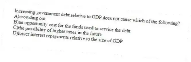 Increasing government debt relative to GDP does not cause which of the following?
A)crowding out
B)an opportunity cost for the funds used to service the debt
C)the possibility of higher taxes in the future
D)lower interest repayments relative to the size of GDP