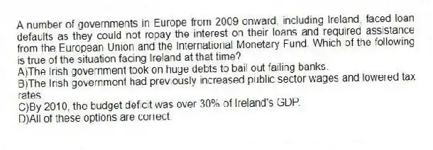 A number of governments in Europe from 2009 onward, including Ireland, faced loan defaults as they could not repay the interest on their loans and required assistance from the European Union and the International Monetary Fund. Which of the following is true of the situation facing Ireland at that time?
A)The Irish government took on huge debts to bail out failing banks.
B)The Irish government had previously increased public sector wages and lowered tax rates.
C)By 2010, the budget deficit was over 30% of Ireland's GDP.
D)All of these options are correct.