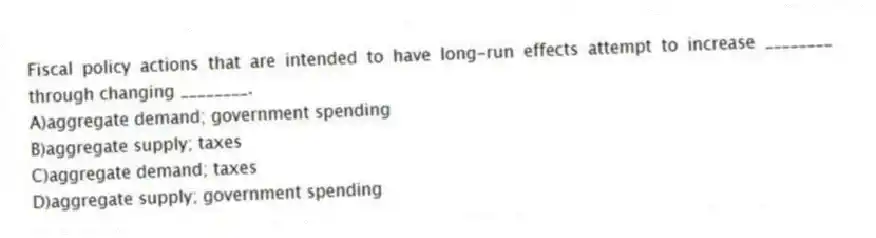 Fiscal policy actions that are intended to have long-run effects attempt to increase ________ through changing ________.
A)aggregate demand; government spending
B)aggregate supply; taxes
C)aggregate demand; taxes
D)aggregate supply; government spending