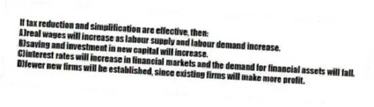 If tax reduction and simplification are effective, then:
A)real wages will increase as labour supply and labour demand increase.
B)saving and investment in new capital will increase.
C)interest rates will increase in financial markets and the demand for financial assets will fall.
D)fewer new firms will be established, since existing firms will make more profit.