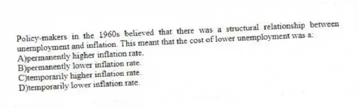 Policy-makers in the 1960s believed that there was a structural relationship between unemployment and inflation. This meant that the cost of lower unemployment was a:
A)permanently higher inflation rate.
B)permanently lower inflation rate.
C)temporarily higher inflation rate.
D)temporarily lower inflation rate.