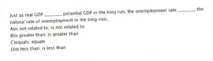 Just as real GDP ________ potential GDP in the long run, the unemployment rate ________ the natural rate of unemployment in the long-run.
A)is not related to; is not related to
B)is greater than; is greater than
C)equals; equals
D)is less than; is less than