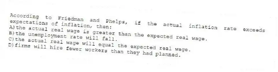 According to Friedman and Phelps, if the actual inflation rate exceeds expectations of inflation, then:
A)the actual real wage is greater than the expected real wage.
B)the unemployment rate will fall.
C)the actual real wage will equal the expected real wage.
D)firms will hire fewer workers than they had planned.