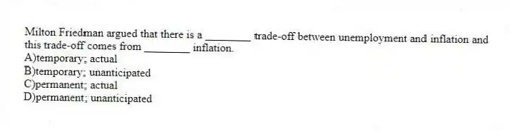 Milton Friedman argued that there is a ________ trade-off between unemployment and inflation and this trade-off comes from ________ inflation.
A)temporary; actual
B)temporary; unanticipated
C)permanent; actual
D)permanent; unanticipated